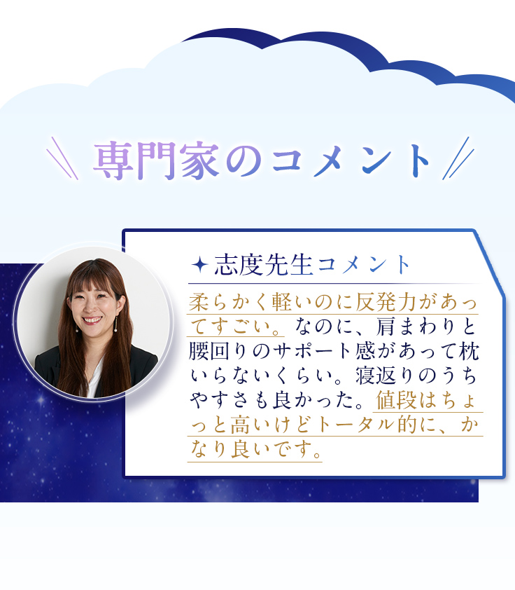 志度先生コメント 柔らかく軽いのに反発力があってすごい。なのに、肩まわりと腰回りのサポート感があって枕いらないくらい。寝返りのうちやすさも良かった。値段はちょっと高いけどトータル的に、かなり良いです。