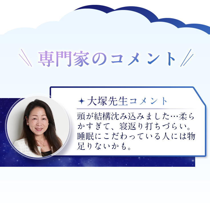 大塚先生コメント 頭が結構沈み込みました…柔らかすぎて、寝返り打ちづらい。睡眠にこだわっている人には物足りないかも。